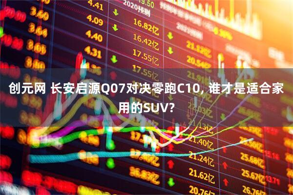 创元网 长安启源Q07对决零跑C10, 谁才是适合家用的SUV?