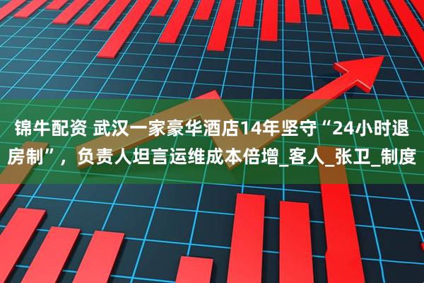 锦牛配资 武汉一家豪华酒店14年坚守“24小时退房制”，负责人坦言运维成本倍增_客人_张卫_制度