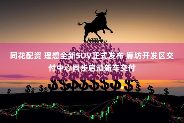 同花配资 理想全新SUV正式发布 廊坊开发区交付中心同步启动新车交付