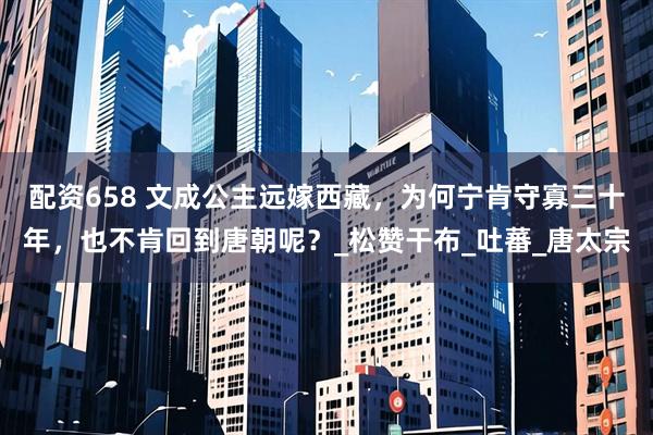配资658 文成公主远嫁西藏，为何宁肯守寡三十年，也不肯回到唐朝呢？_松赞干布_吐蕃_唐太宗
