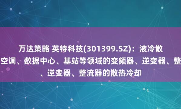 万达策略 英特科技(301399.SZ)：液冷散热器可以应用于空调、数据中心、基站等领域的变频器、逆变器、整流器的散热冷却